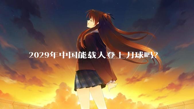 2029年中国能载人登上月球吗？